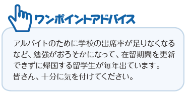 ワンポイントアドバイス―アルバイトのために学校の出席率が足りなくなるなど、勉強がおろそかになって、在留期間を更新できずに帰国する留学生が毎年出ています。皆さん、十分に気を付けてください。